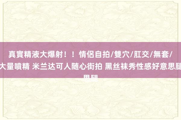 真實精液大爆射!!情侶自拍/雙穴/肛交/無套/大量噴精 米兰达可人随心街拍 黑丝袜秀性感好意思腿