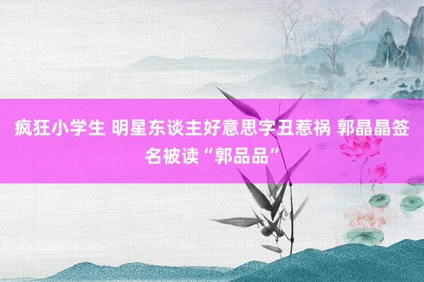 疯狂小学生 明星东谈主好意思字丑惹祸 郭晶晶签名被读“郭品品”