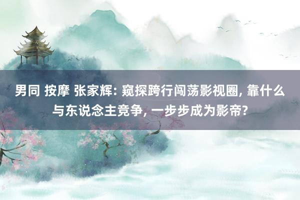 男同 按摩 张家辉: 窥探跨行闯荡影视圈， 靠什么与东说念主竞争， 一步步成为影帝?