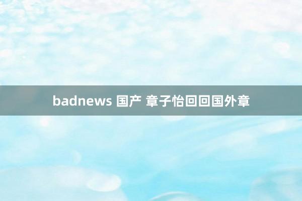 badnews 国产 章子怡回回国外章