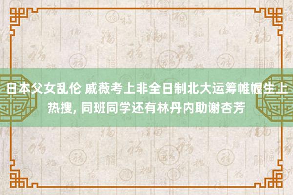 日本父女乱伦 戚薇考上非全日制北大运筹帷幄生上热搜， 同班同学还有林丹内助谢杏芳