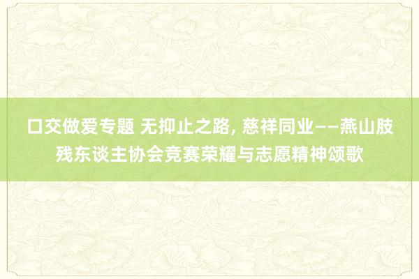 口交做爱专题 无抑止之路， 慈祥同业——燕山肢残东谈主协会竞赛荣耀与志愿精神颂歌