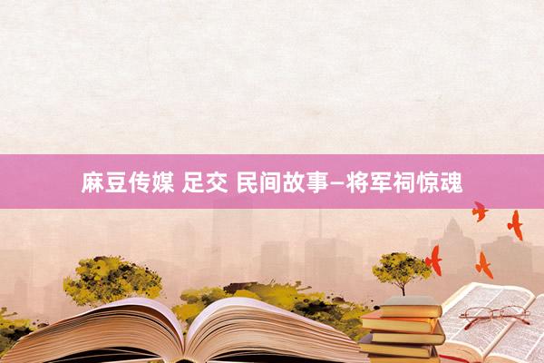 麻豆传媒 足交 民间故事—将军祠惊魂
