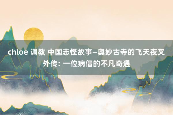 chloe 调教 中国志怪故事—奥妙古寺的飞天夜叉外传: 一位病僧的不凡奇遇