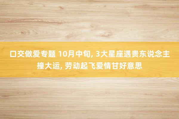 口交做爱专题 10月中旬， 3大星座遇贵东说念主撞大运， 劳动起飞爱情甘好意思