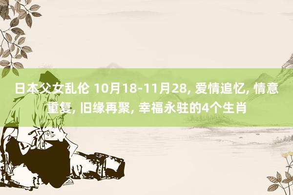 日本父女乱伦 10月18-11月28， 爱情追忆， 情意重复， 旧缘再聚， 幸福永驻的4个生肖