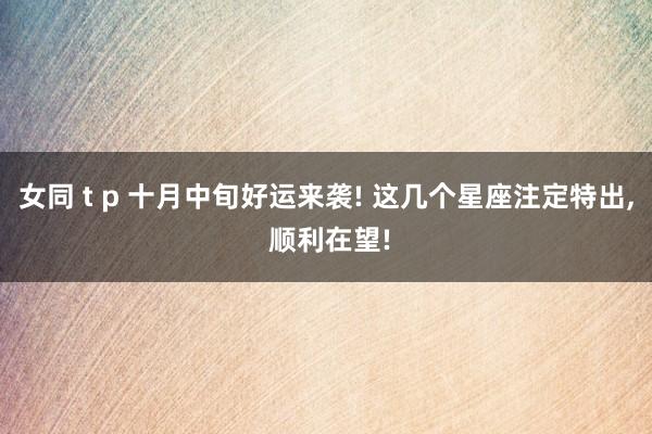 女同 t p 十月中旬好运来袭! 这几个星座注定特出， 顺利在望!