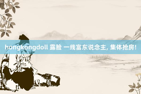 hongkongdoll 露脸 一线富东说念主， 集体抢房!