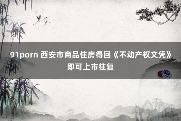 91porn 西安市商品住房得回《不动产权文凭》即可上市往复