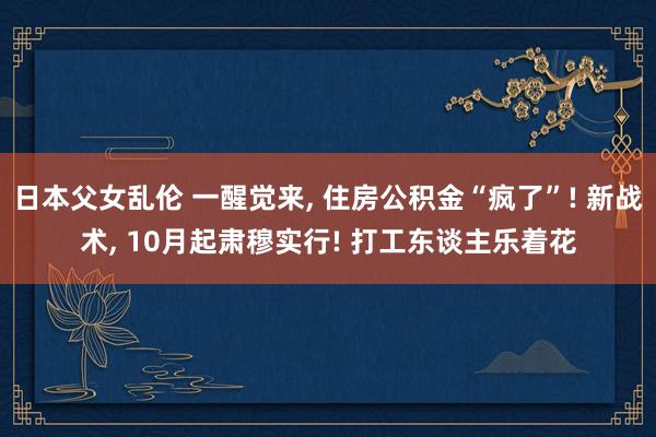 日本父女乱伦 一醒觉来， 住房公积金“疯了”! 新战术， 10月起肃穆实行! 打工东谈主乐着花