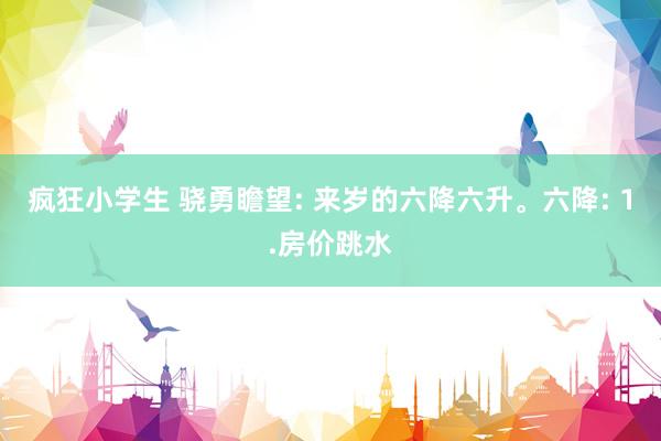 疯狂小学生 骁勇瞻望: 来岁的六降六升。六降: 1.房价跳水