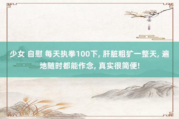 少女 自慰 每天执拳100下， 肝脏粗犷一整天， 遍地随时都能作念， 真实很简便!