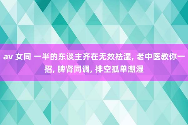 av 女同 一半的东谈主齐在无效祛湿， 老中医教你一招， 脾肾同调， 排空孤单潮湿
