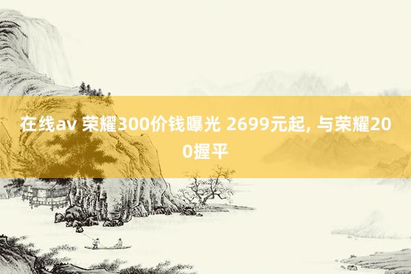 在线av 荣耀300价钱曝光 2699元起， 与荣耀200握平