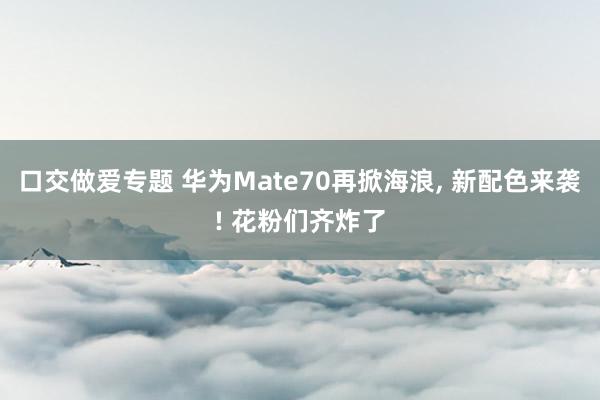 口交做爱专题 华为Mate70再掀海浪， 新配色来袭! 花粉们齐炸了
