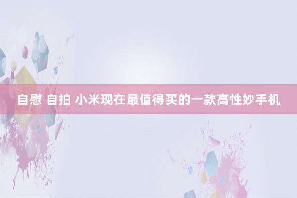 自慰 自拍 小米现在最值得买的一款高性妙手机