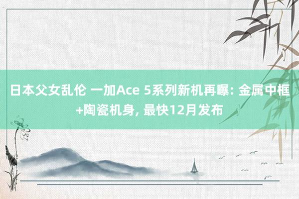 日本父女乱伦 一加Ace 5系列新机再曝: 金属中框+陶瓷机身， 最快12月发布