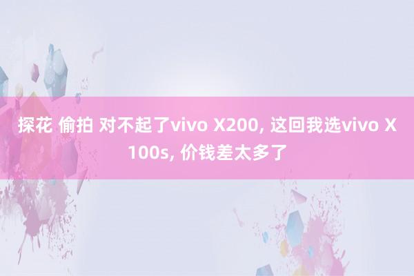 探花 偷拍 对不起了vivo X200， 这回我选vivo X100s， 价钱差太多了