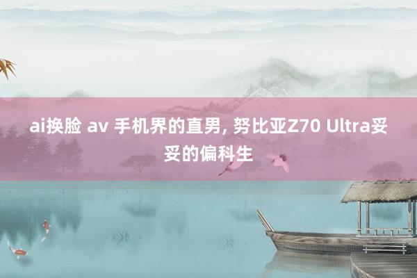 ai换脸 av 手机界的直男， 努比亚Z70 Ultra妥妥的偏科生