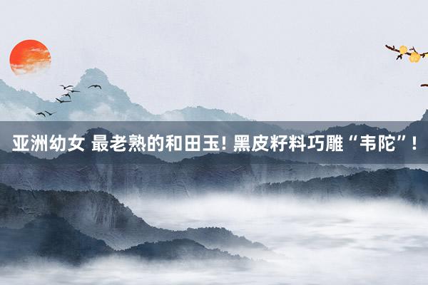 亚洲幼女 最老熟的和田玉! 黑皮籽料巧雕“韦陀”!