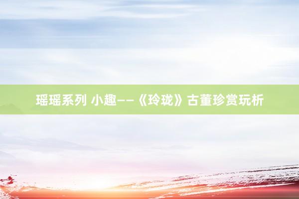瑶瑶系列 小趣——《玲珑》古董珍赏玩析