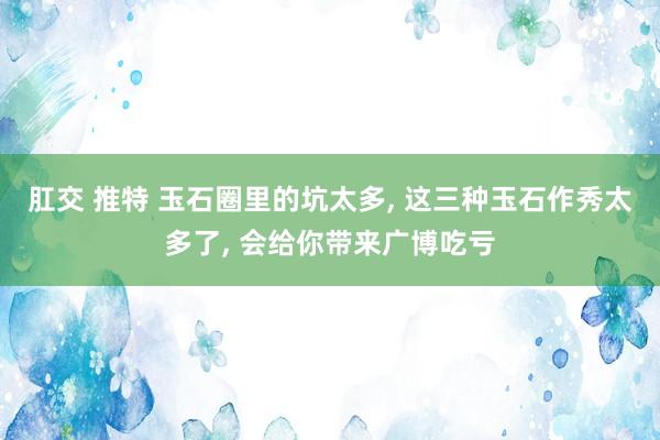 肛交 推特 玉石圈里的坑太多， 这三种玉石作秀太多了， 会给你带来广博吃亏