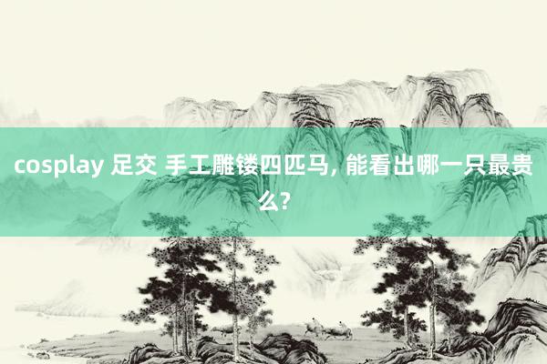 cosplay 足交 手工雕镂四匹马， 能看出哪一只最贵么?