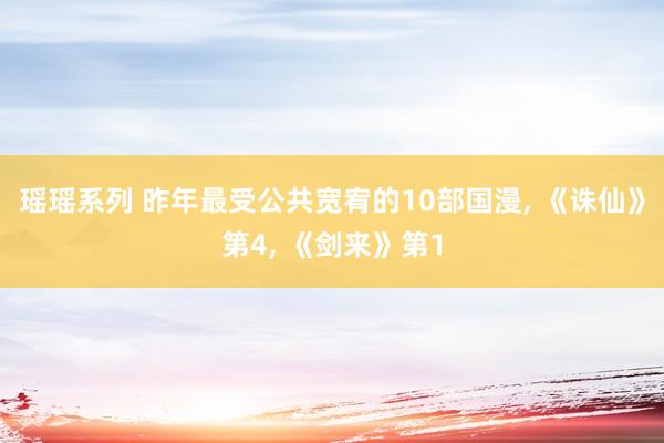 瑶瑶系列 昨年最受公共宽宥的10部国漫， 《诛仙》第4， 《剑来》第1