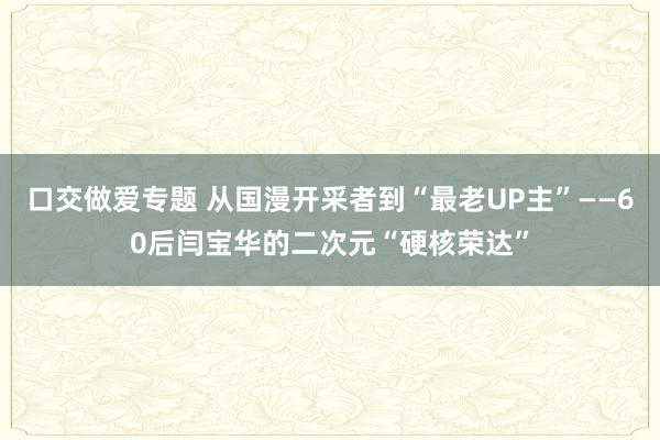口交做爱专题 从国漫开采者到“最老UP主”——60后闫宝华的二次元“硬核荣达”
