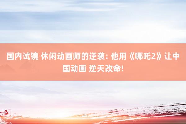 国内试镜 休闲动画师的逆袭: 他用《哪吒2》让中国动画 逆天改命!