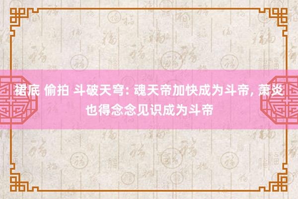 裙底 偷拍 斗破天穹: 魂天帝加快成为斗帝， 萧炎也得念念见识成为斗帝