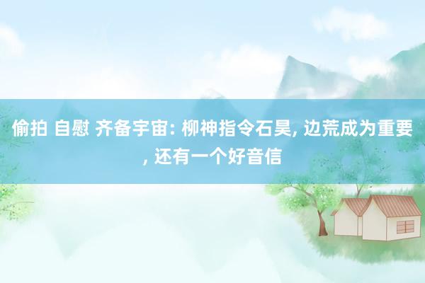 偷拍 自慰 齐备宇宙: 柳神指令石昊， 边荒成为重要， 还有一个好音信