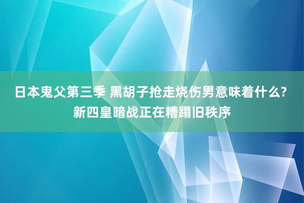 日本鬼父第三季 黑胡子抢走烧伤男意味着什么? 新四皇暗战正在糟蹋旧秩序