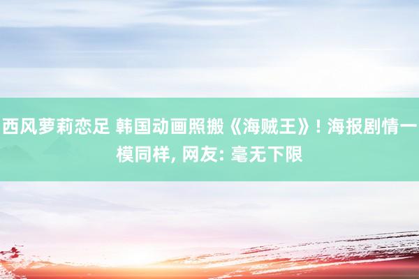 西风萝莉恋足 韩国动画照搬《海贼王》! 海报剧情一模同样， 网友: 毫无下限