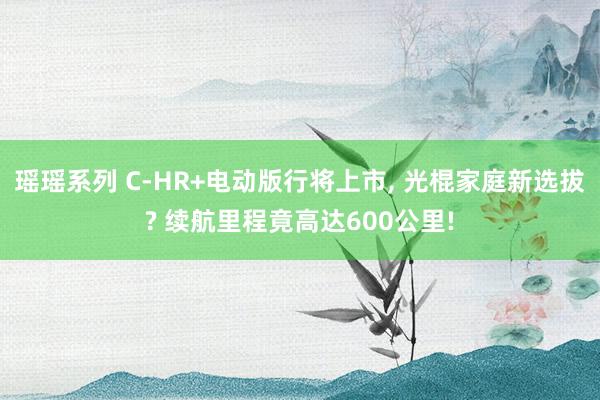 瑶瑶系列 C-HR+电动版行将上市， 光棍家庭新选拔? 续航里程竟高达600公里!