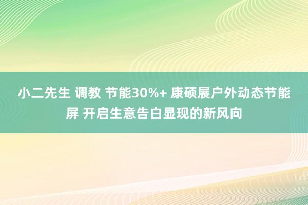 小二先生 调教 节能30%+ 康硕展户外动态节能屏 开启生意告白显现的新风向