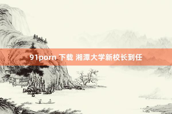 91porn 下载 湘潭大学新校长到任