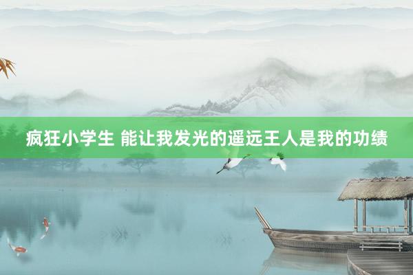 疯狂小学生 能让我发光的遥远王人是我的功绩