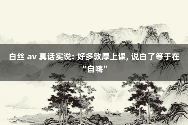 白丝 av 真话实说: 好多敦厚上课， 说白了等于在“自嗨”
