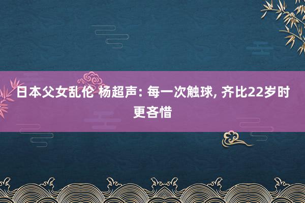 日本父女乱伦 杨超声: 每一次触球， 齐比22岁时更吝惜