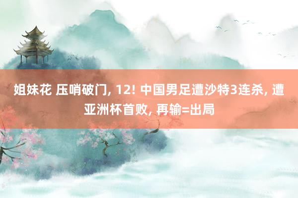 姐妹花 压哨破门， 12! 中国男足遭沙特3连杀， 遭亚洲杯首败， 再输=出局
