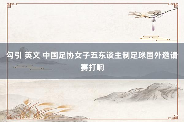 勾引 英文 中国足协女子五东谈主制足球国外邀请赛打响