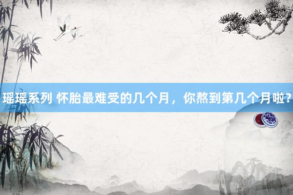 瑶瑶系列 怀胎最难受的几个月,你熬到第几个月啦?