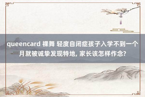 queencard 裸舞 轻度自闭症孩子入学不到一个月就被诚挚发现特地， 家长该怎样作念?