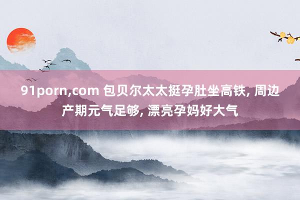 91porn，com 包贝尔太太挺孕肚坐高铁， 周边产期元气足够， 漂亮孕妈好大气