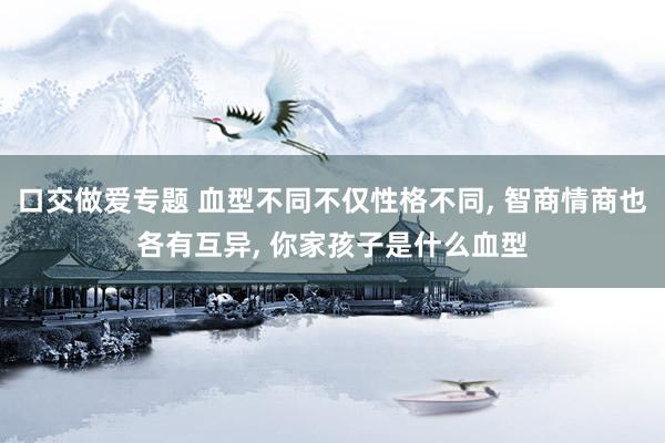 口交做爱专题 血型不同不仅性格不同， 智商情商也各有互异， 你家孩子是什么血型