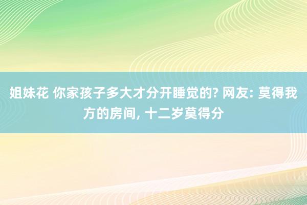 姐妹花 你家孩子多大才分开睡觉的? 网友: 莫得我方的房间， 十二岁莫得分