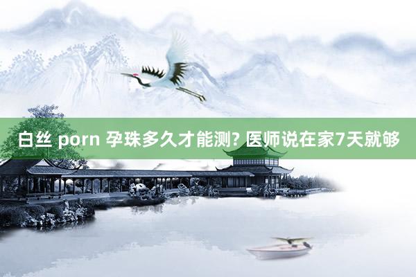 白丝 porn 孕珠多久才能测? 医师说在家7天就够