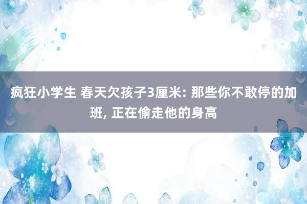 疯狂小学生 春天欠孩子3厘米: 那些你不敢停的加班， 正在偷走他的身高