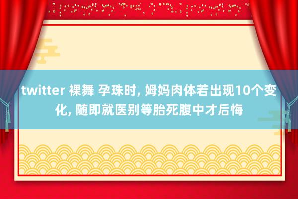 twitter 裸舞 孕珠时， 姆妈肉体若出现10个变化， 随即就医别等胎死腹中才后悔